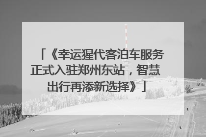 《幸运猩代客泊车服务正式入驻郑州东站，智慧出行再添新选择》