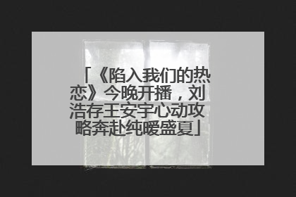 《陷入我们的热恋》今晚开播，刘浩存王安宇心动攻略奔赴纯暧盛夏