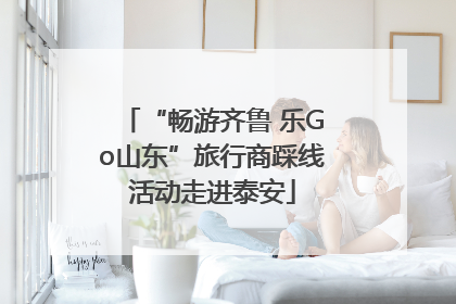 “畅游齐鲁 乐Go山东”旅行商踩线活动走进泰安