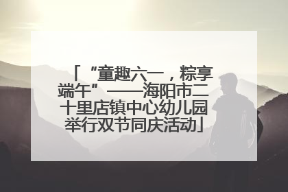 “童趣六一，粽享端午”——海阳市二十里店镇中心幼儿园举行双节同庆活动