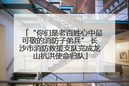 “你们是老百姓心中最可敬的消防子弟兵” 长沙市消防救援支队完成龙山抗洪使命归队