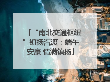 “南北交通枢纽”镇扬汽渡：端午安康 情满镇扬