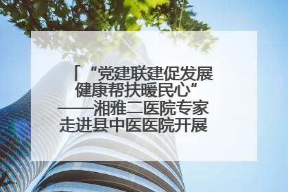 “党建联建促发展 健康帮扶暖民心”——湘雅二医院专家走进县中医医院开展健康帮扶活动