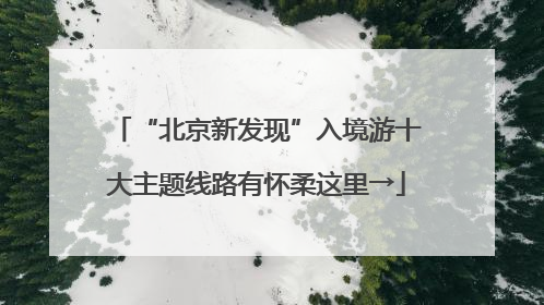 “北京新发现”入境游十大主题线路有怀柔这里→