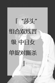“莎头”组合双线晋级 中日女单捉对厮杀
