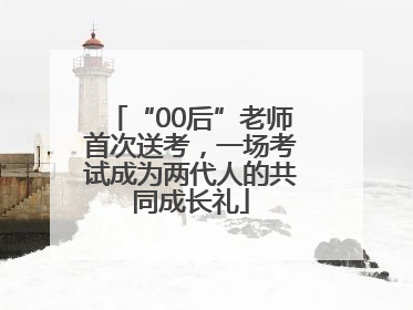 “00后”老师首次送考，一场考试成为两代人的共同成长礼