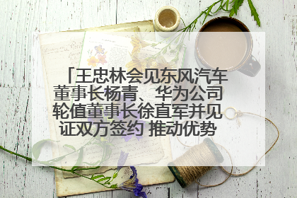 王忠林会见东风汽车董事长杨青、华为公司轮值董事长徐直军并见证双方签约 推动优势互补 实现共赢发展