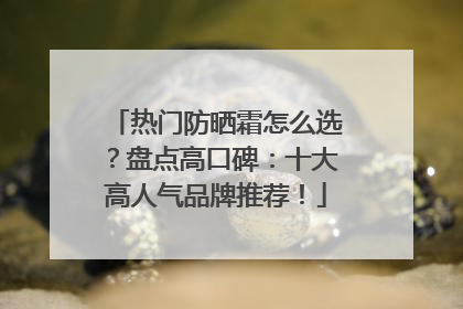 热门防晒霜怎么选？盘点高口碑：十大高人气品牌推荐！