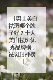 男士美白祛斑哪个牌子好？十大美白祛斑优秀品牌榜，祛斑封神榜