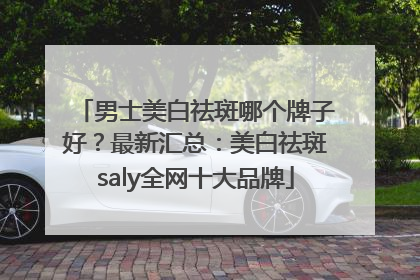 男士美白祛斑哪个牌子好？最新汇总：美白祛斑saly全网十大品牌