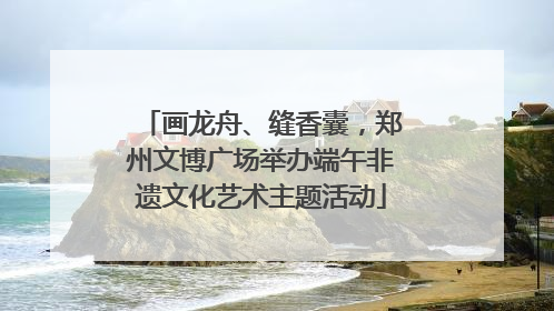 画龙舟、缝香囊，郑州文博广场举办端午非遗文化艺术主题活动