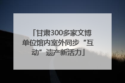 甘肃300多家文博单位馆内室外同步“互动”遗产新活力