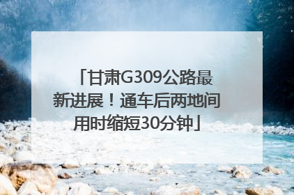 甘肃G309公路最新进展！通车后两地间用时缩短30分钟