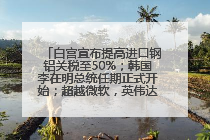 白宫宣布提高进口钢铝关税至50%；韩国李在明总统任期正式开始；超越微软，英伟达重回全球市值第一；华熙生物回应近期风波丨每经早参