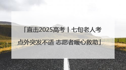 直击2025高考丨七旬老人考点外突发不适 志愿者暖心救助