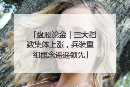 盘股论金｜三大指数集体上涨，兵装重组概念遥遥领先