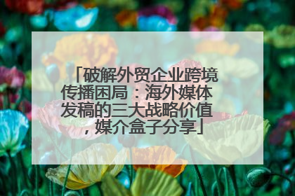 破解外贸企业跨境传播困局：海外媒体发稿的三大战略价值，媒介盒子分享