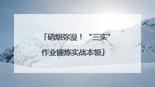 硝烟弥漫！“三实”作业锤炼实战本领