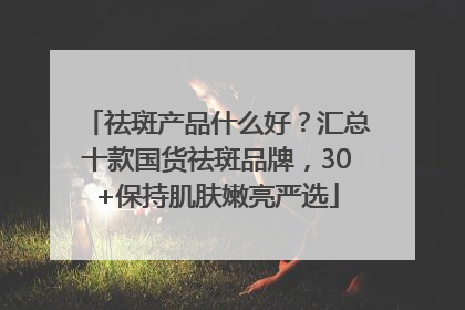 祛斑产品什么好？汇总十款国货祛斑品牌，30+保持肌肤嫩亮严选