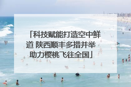 科技赋能打造空中鲜道 陕西顺丰多措并举助力樱桃飞往全国