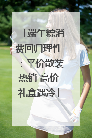 端午粽消费回归理性：平价散装热销 高价礼盒遇冷