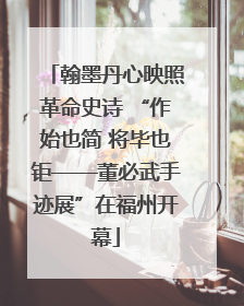 翰墨丹心映照革命史诗 “作始也简 将毕也钜——董必武手迹展”在福州开幕