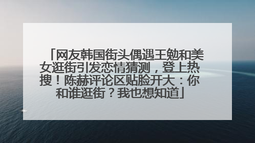 网友韩国街头偶遇王勉和美女逛街引发恋情猜测，登上热搜！陈赫评论区贴脸开大：你和谁逛街？我也想知道