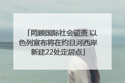 罔顾国际社会谴责 以色列宣布将在约旦河西岸新建22处定居点