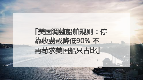 美国调整船舶规则：停靠收费或降低90% 不再苛求美国船只占比