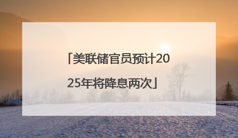 美联储官员预计2025年将降息两次