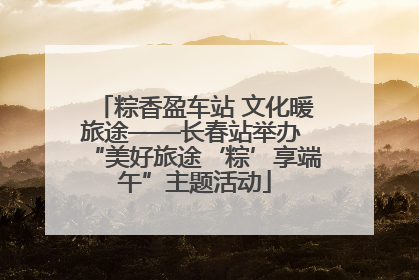 粽香盈车站 文化暖旅途——长春站举办 “美好旅途‘粽’享端午”主题活动