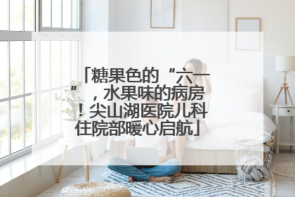 糖果色的“六一”，水果味的病房！尖山湖医院儿科住院部暖心启航