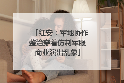 红安：军地协作整治穿着仿制军服商业演出乱象