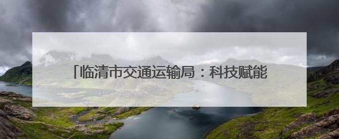 临清市交通运输局：科技赋能+源头管控，织密治超安全网