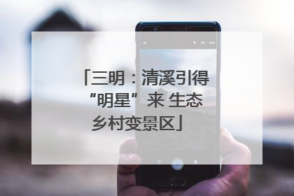 三明：清溪引得“明星”来 生态乡村变景区