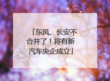 东风、长安不合并了！将有新汽车央企成立