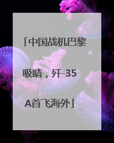 中国战机巴黎吸睛，歼-35A首飞海外