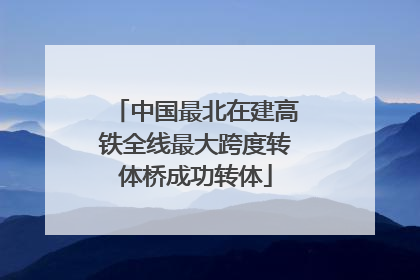中国最北在建高铁全线最大跨度转体桥成功转体