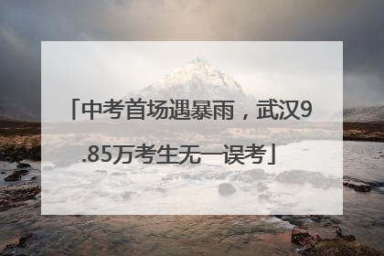 中考首场遇暴雨，武汉9.85万考生无一误考