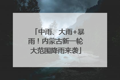 中雨、大雨+暴雨！内蒙古新一轮大范围降雨来袭