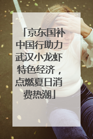 京东国补中国行助力武汉小龙虾特色经济，点燃夏日消费热潮
