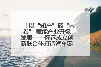 以“知产”破“内卷” 赋能产业升级发展——怀远成立创新联合体打造汽车零部件产业新高地