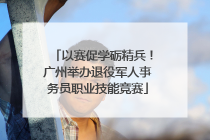 以赛促学砺精兵！广州举办退役军人事务员职业技能竞赛