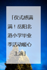 仪式感满满！岳阳北港小学毕业季活动暖心上演