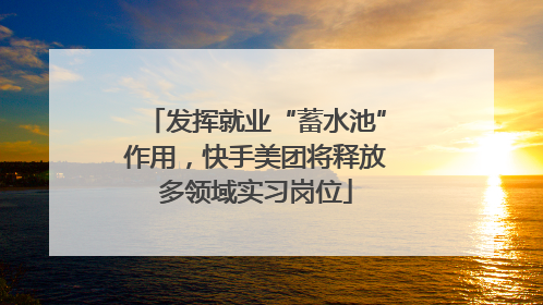 发挥就业“蓄水池”作用，快手美团将释放多领域实习岗位