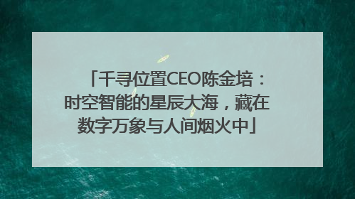 千寻位置CEO陈金培：时空智能的星辰大海，藏在数字万象与人间烟火中