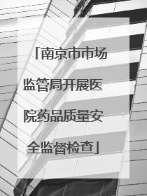 南京市市场监管局开展医院药品质量安全监督检查