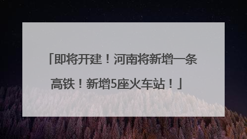 即将开建！河南将新增一条高铁！新增5座火车站！