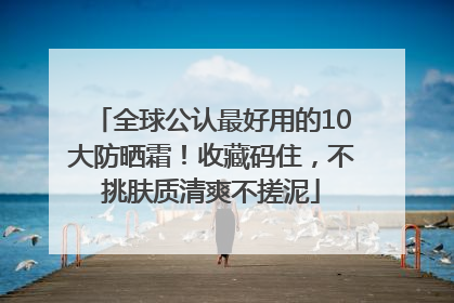 全球公认最好用的10大防晒霜！收藏码住，不挑肤质清爽不搓泥