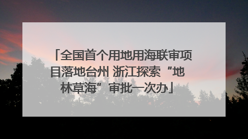 全国首个用地用海联审项目落地台州 浙江探索“地林草海”审批一次办